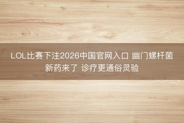 LOL比赛下注2026中国官网入口 幽门螺杆菌新药来了 诊疗更通俗灵验