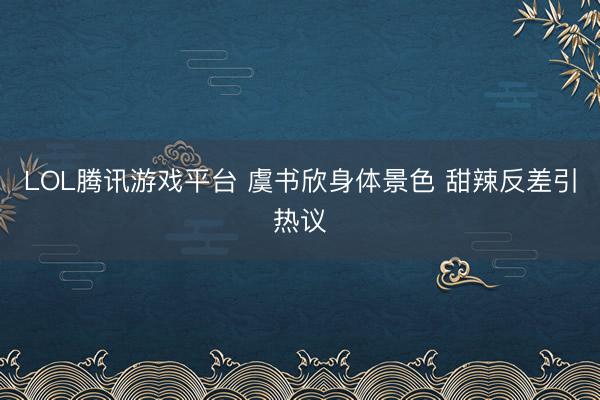 LOL腾讯游戏平台 虞书欣身体景色 甜辣反差引热议