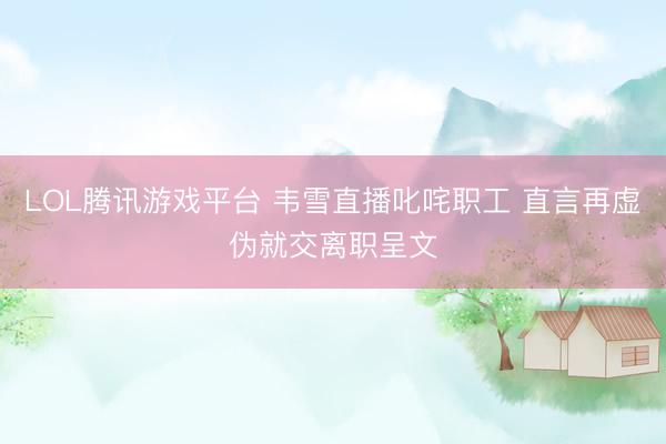 LOL腾讯游戏平台 韦雪直播叱咤职工 直言再虚伪就交离职呈文