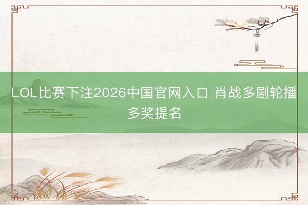 LOL比赛下注2026中国官网入口 肖战多剧轮播多奖提名