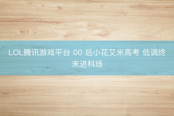 LOL腾讯游戏平台 00 后小花艾米高考 低调终末进科场