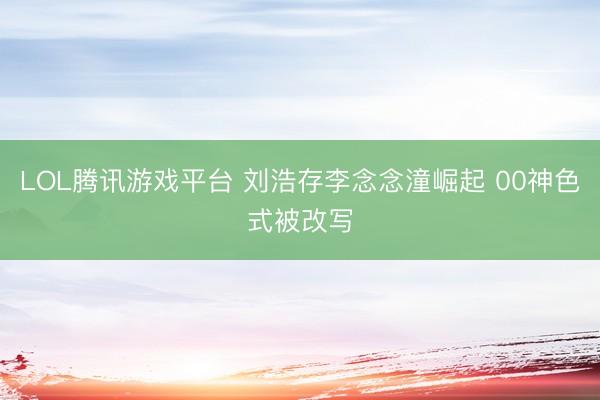 LOL腾讯游戏平台 刘浩存李念念潼崛起 00神色式被改写