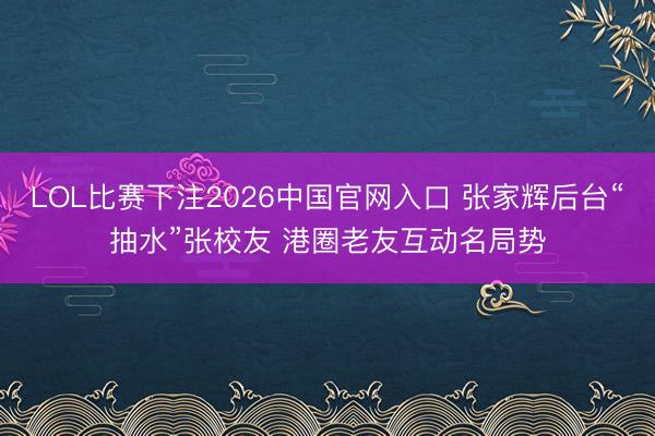 LOL比赛下注2026中国官网入口 张家辉后台“抽水”张校友 港圈老友互动名局势