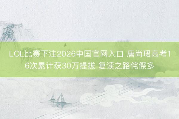 LOL比赛下注2026中国官网入口 唐尚珺高考16次累计获30万提拔 复读之路侘傺多