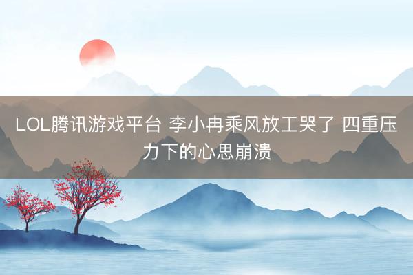 LOL腾讯游戏平台 李小冉乘风放工哭了 四重压力下的心思崩溃
