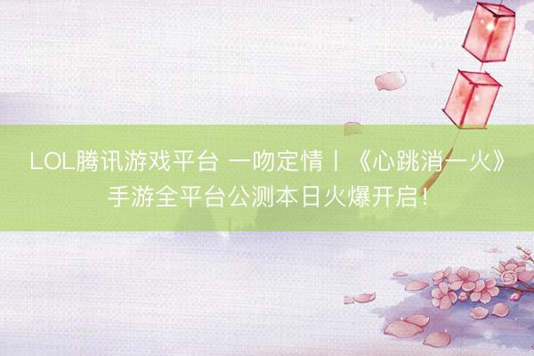 LOL腾讯游戏平台 一吻定情丨《心跳消一火》手游全平台公测本日火爆开启！