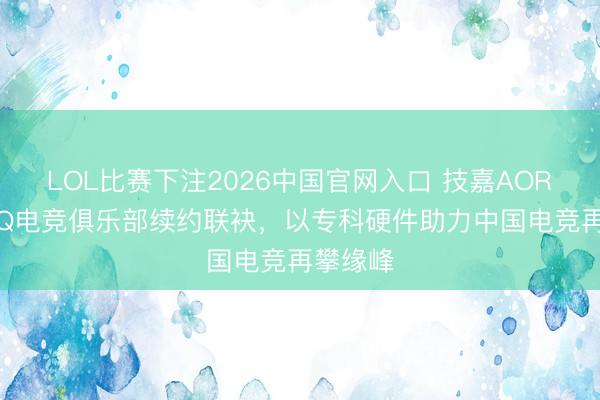 LOL比赛下注2026中国官网入口 技嘉AORUS与AQ电竞俱乐部续约联袂，以专科硬件助力中国电竞再攀缘峰