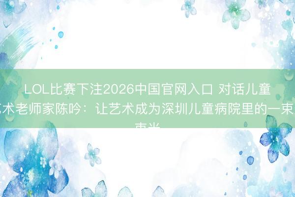 LOL比赛下注2026中国官网入口 对话儿童艺术老师家陈吟:让艺术成为深圳儿童病院里的一束光