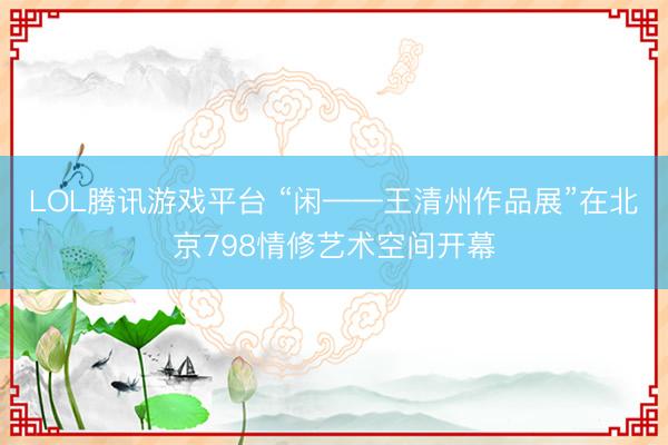 LOL腾讯游戏平台 “闲——王清州作品展”在北京798情修艺术空间开幕