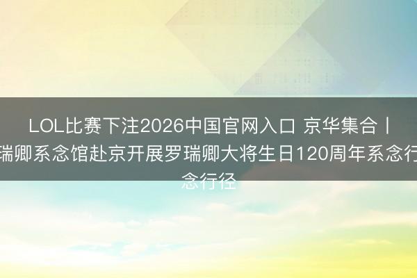 LOL比赛下注2026中国官网入口 京华集合丨罗瑞卿系念馆赴京开展罗瑞卿大将生日120周年系念行径