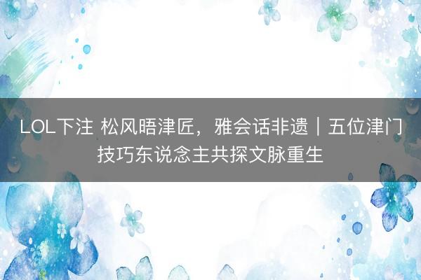 LOL下注 松风晤津匠，雅会话非遗｜五位津门技巧东说念主共探文脉重生