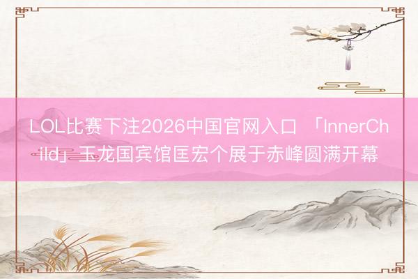 LOL比赛下注2026中国官网入口 「InnerChild」玉龙国宾馆匡宏个展于赤峰圆满开幕