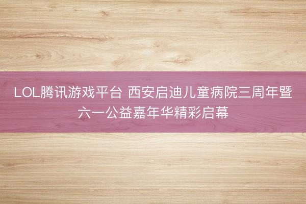 LOL腾讯游戏平台 西安启迪儿童病院三周年暨六一公益嘉年华精彩启幕