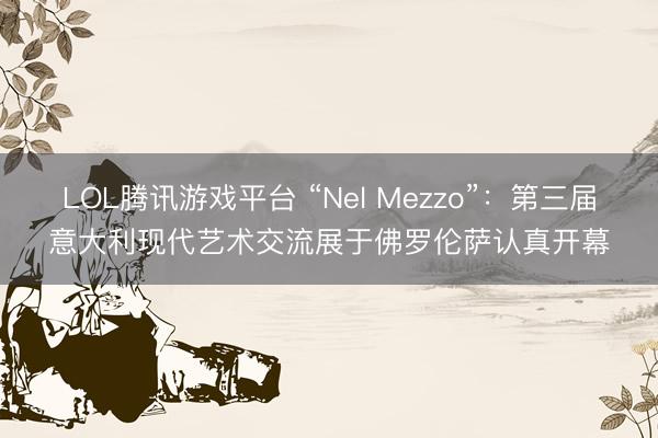 LOL腾讯游戏平台 “Nel Mezzo”:第三届意大利现代艺术交流展于佛罗伦萨认真开幕