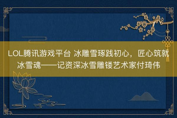 LOL腾讯游戏平台 冰雕雪琢践初心，匠心筑就冰雪魂——记资深冰雪雕镂艺术家付琦伟