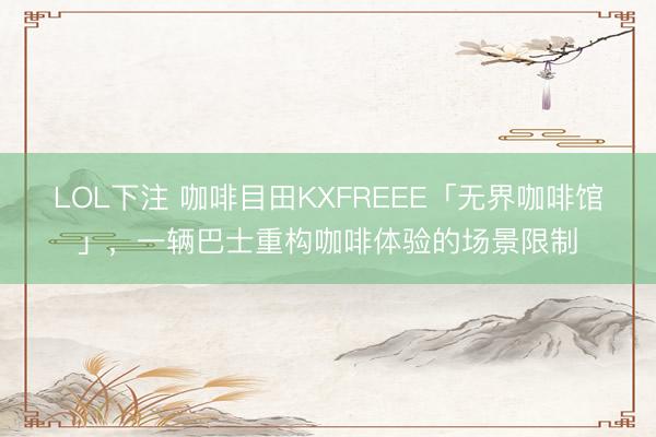 LOL下注 咖啡目田KXFREEE「无界咖啡馆」,一辆巴士重构咖啡体验的场景限制
