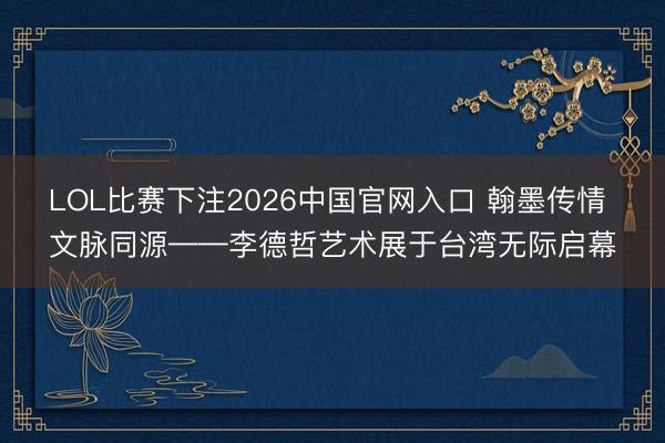 LOL比赛下注2026中国官网入口 翰墨传情 文脉同源——李德哲艺术展于台湾无际启幕