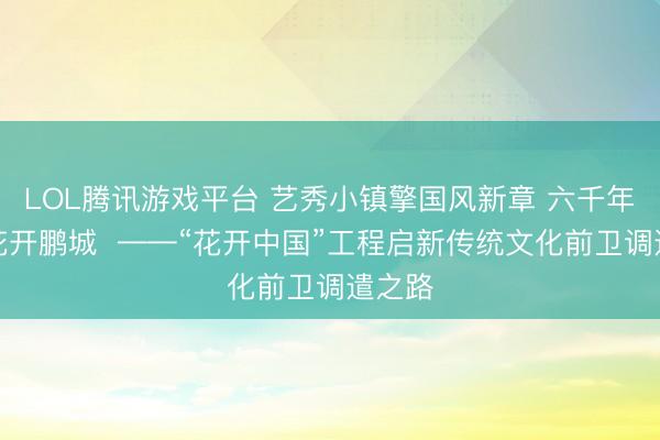 LOL腾讯游戏平台 艺秀小镇擎国风新章 六千年文脉花开鹏城  ——“花开中国”工程启新传统文化前卫调遣之路