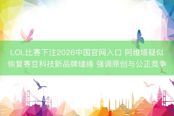 LOL比赛下注2026中国官网入口 阿维塔疑似恢复赛豆科技新品牌缱绻 强调原创与公正竞争