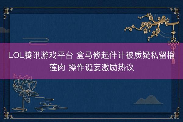 LOL腾讯游戏平台 盒马修起伴计被质疑私留榴莲肉 操作诞妄激励热议
