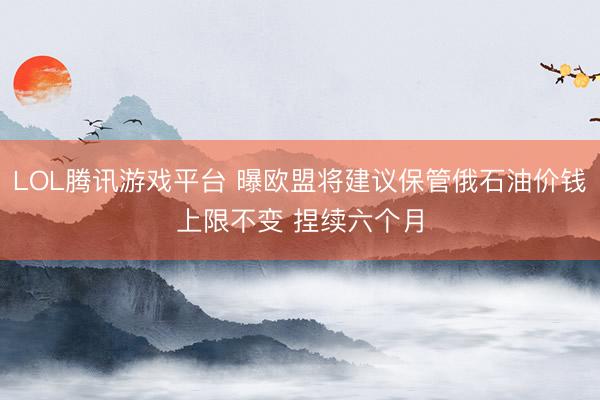 LOL腾讯游戏平台 曝欧盟将建议保管俄石油价钱上限不变 捏续六个月