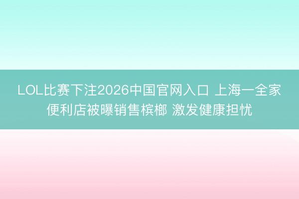 LOL比赛下注2026中国官网入口 上海一全家便利店被曝销售槟榔 激发健康担忧