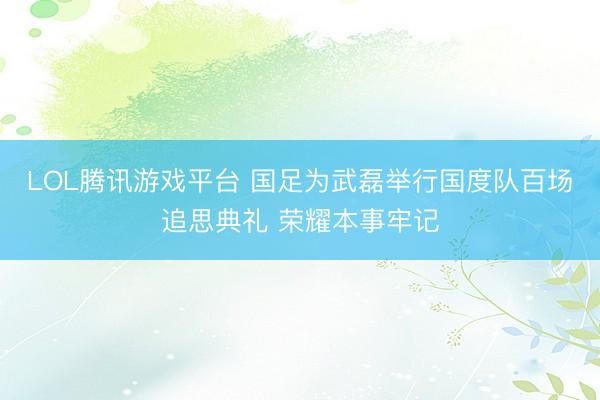 LOL腾讯游戏平台 国足为武磊举行国度队百场追思典礼 荣耀本事牢记