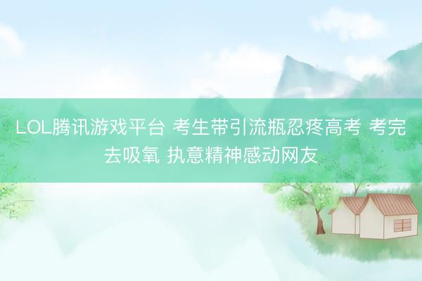 LOL腾讯游戏平台 考生带引流瓶忍疼高考 考完去吸氧 执意精神感动网友