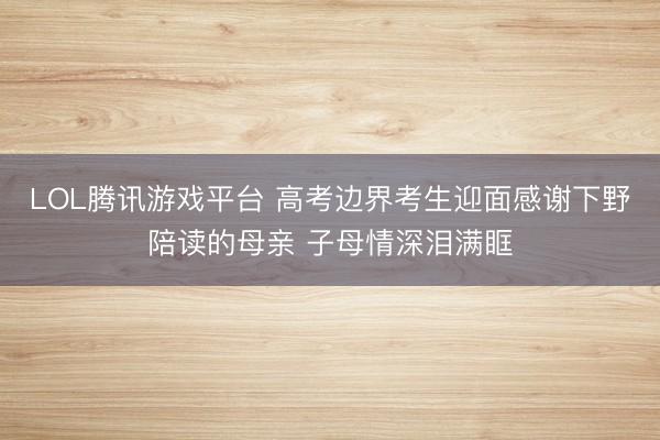 LOL腾讯游戏平台 高考边界考生迎面感谢下野陪读的母亲 子母情深泪满眶