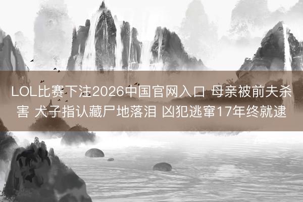 LOL比赛下注2026中国官网入口 母亲被前夫杀害 犬子指认藏尸地落泪 凶犯逃窜17年终就逮