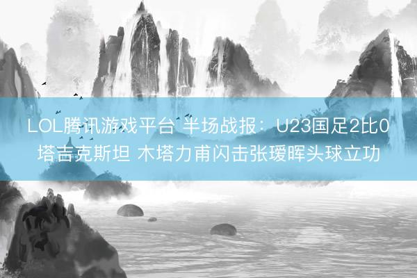 LOL腾讯游戏平台 半场战报:U23国足2比0塔吉克斯坦 木塔力甫闪击张瑷晖头球立功