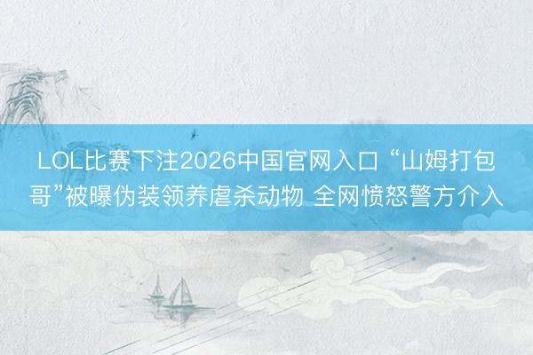 LOL比赛下注2026中国官网入口 “山姆打包哥”被曝伪装领养虐杀动物 全网愤怒警方介入