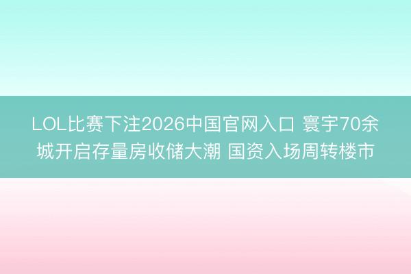 LOL比赛下注2026中国官网入口 寰宇70余城开启存量房收储大潮 国资入场周转楼市