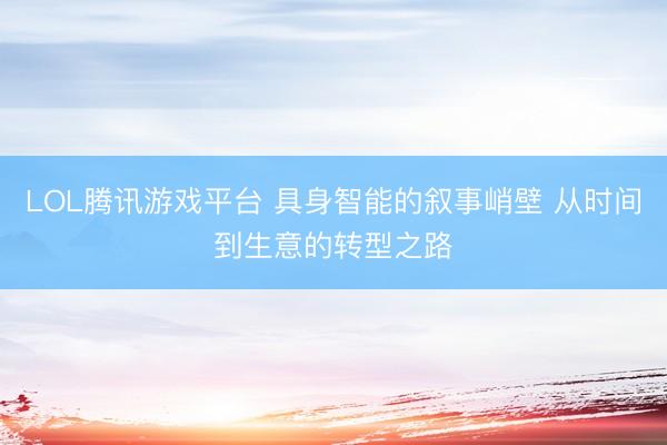 LOL腾讯游戏平台 具身智能的叙事峭壁 从时间到生意的转型之路