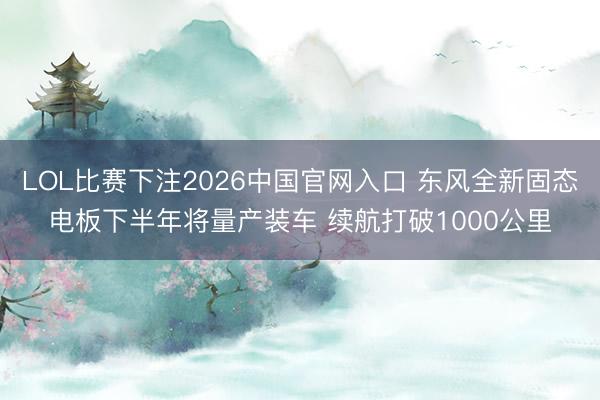 LOL比赛下注2026中国官网入口 东风全新固态电板下半年将量产装车 续航打破1000公里