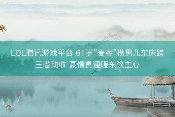 LOL腾讯游戏平台 61岁“麦客”携男儿东床跨三省助收 豪情贯通暖东谈主心