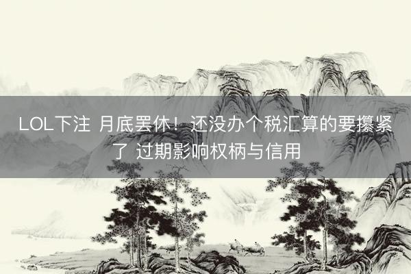 LOL下注 月底罢休！还没办个税汇算的要攥紧了 过期影响权柄与信用