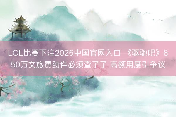 LOL比赛下注2026中国官网入口 《驱驰吧》850万文旅费劲件必须查了了 高额用度引争议