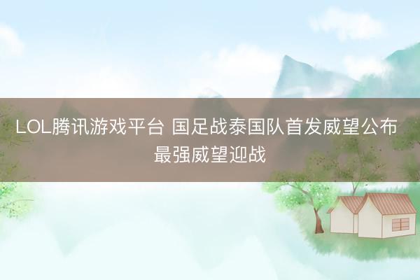 LOL腾讯游戏平台 国足战泰国队首发威望公布 最强威望迎战