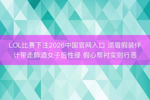 LOL比赛下注2026中国官网入口 须眉假装伴计带走醉酒女子后性侵 假心帮衬实则行恶