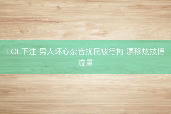 LOL下注 男人坏心杂音扰民被行拘 漂移炫技博流量