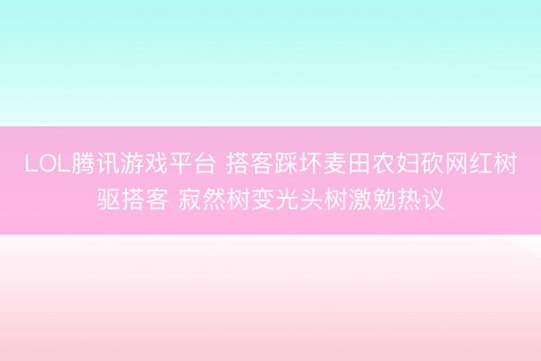 LOL腾讯游戏平台 搭客踩坏麦田农妇砍网红树驱搭客 寂然树变光头树激勉热议