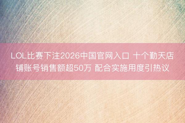 LOL比赛下注2026中国官网入口 十个勤天店铺账号销售额超50万 配合实施用度引热议