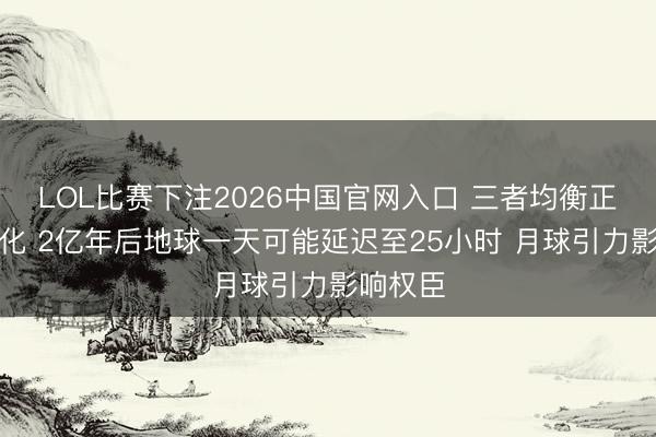 LOL比赛下注2026中国官网入口 三者均衡正缓慢变化 2亿年后地球一天可能延迟至25小时 月球引力影响权臣