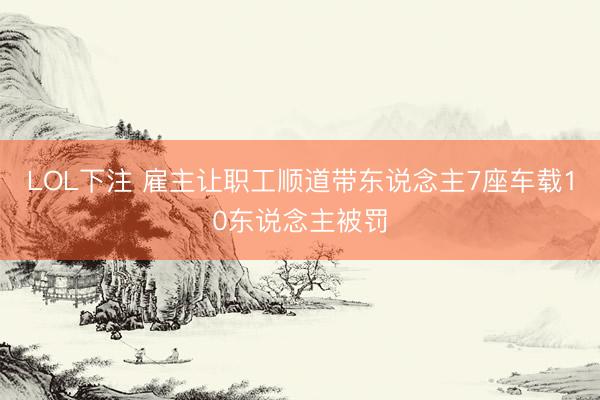LOL下注 雇主让职工顺道带东说念主7座车载10东说念主被罚