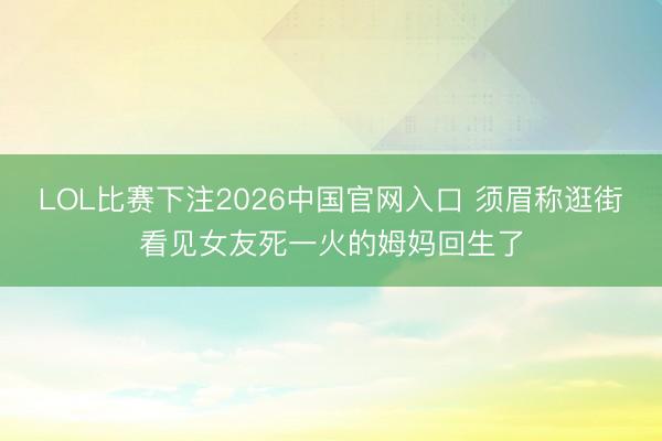 LOL比赛下注2026中国官网入口 须眉称逛街看见女友死一火的姆妈回生了