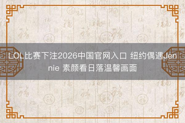 LOL比赛下注2026中国官网入口 纽约偶遇Jennie 素颜看日落温馨画面