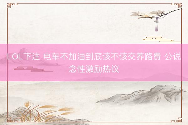 LOL下注 电车不加油到底该不该交养路费 公说念性激励热议