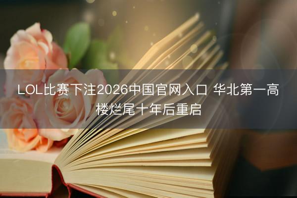 LOL比赛下注2026中国官网入口 华北第一高楼烂尾十年后重启