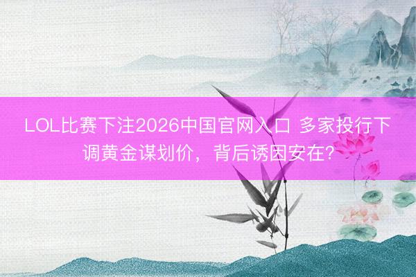 LOL比赛下注2026中国官网入口 多家投行下调黄金谋划价，背后诱因安在？